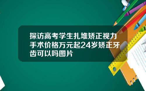 探访高考学生扎堆矫正视力手术价格万元起24岁矫正牙齿可以吗图片