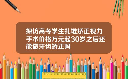 探访高考学生扎堆矫正视力手术价格万元起30岁之后还能做牙齿矫正吗