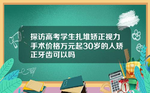探访高考学生扎堆矫正视力手术价格万元起30岁的人矫正牙齿可以吗