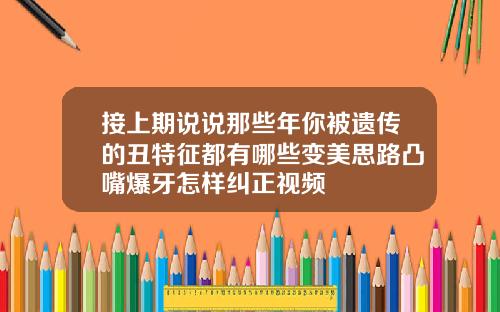 接上期说说那些年你被遗传的丑特征都有哪些变美思路凸嘴爆牙怎样纠正视频