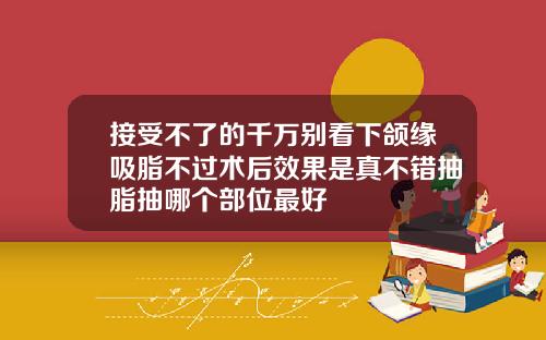 接受不了的千万别看下颌缘吸脂不过术后效果是真不错抽脂抽哪个部位最好