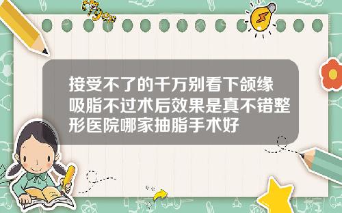 接受不了的千万别看下颌缘吸脂不过术后效果是真不错整形医院哪家抽脂手术好