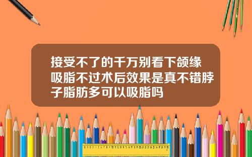 接受不了的千万别看下颌缘吸脂不过术后效果是真不错脖子脂肪多可以吸脂吗
