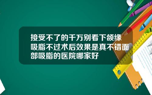 接受不了的千万别看下颌缘吸脂不过术后效果是真不错面部吸脂的医院哪家好