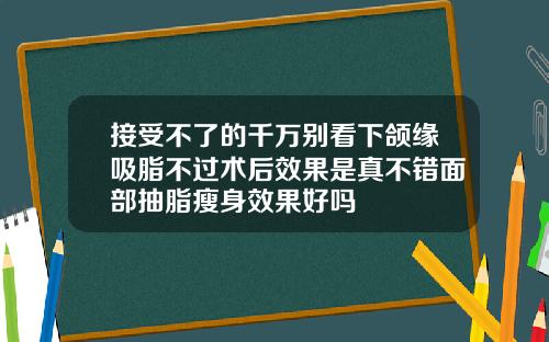 接受不了的千万别看下颌缘吸脂不过术后效果是真不错面部抽脂瘦身效果好吗