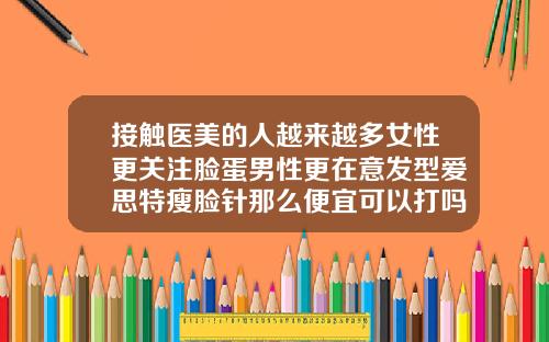 接触医美的人越来越多女性更关注脸蛋男性更在意发型爱思特瘦脸针那么便宜可以打吗