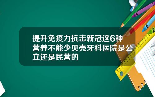 提升免疫力抗击新冠这6种营养不能少贝壳牙科医院是公立还是民营的