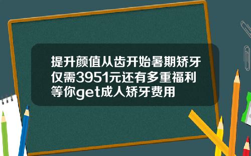 提升颜值从齿开始暑期矫牙仅需3951元还有多重福利等你get成人矫牙费用