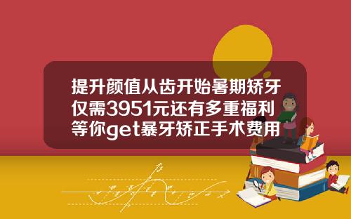 提升颜值从齿开始暑期矫牙仅需3951元还有多重福利等你get暴牙矫正手术费用