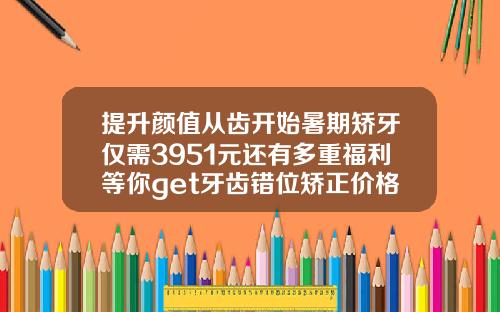 提升颜值从齿开始暑期矫牙仅需3951元还有多重福利等你get牙齿错位矫正价格多少