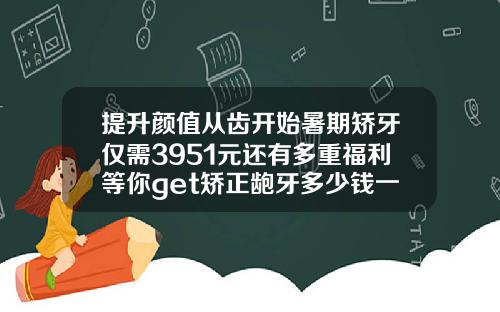 提升颜值从齿开始暑期矫牙仅需3951元还有多重福利等你get矫正龅牙多少钱一次