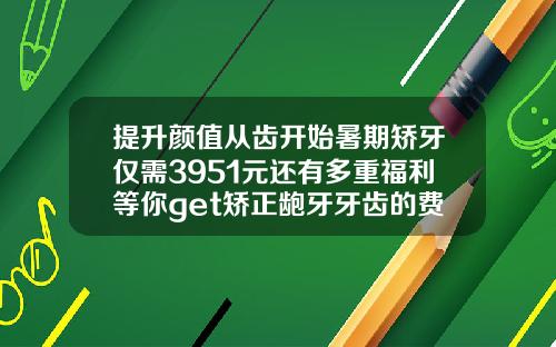 提升颜值从齿开始暑期矫牙仅需3951元还有多重福利等你get矫正龅牙牙齿的费用是多少