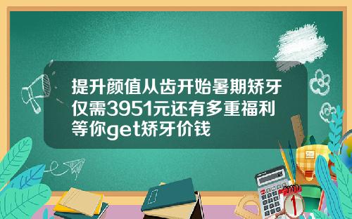 提升颜值从齿开始暑期矫牙仅需3951元还有多重福利等你get矫牙价钱