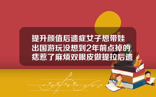 提升颜值后遗症女子想带娃出国游玩没想到2年前点掉的痣惹了麻烦双眼皮做提拉后遗症