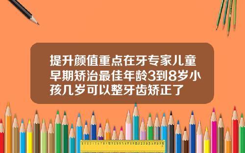 提升颜值重点在牙专家儿童早期矫治最佳年龄3到8岁小孩几岁可以整牙齿矫正了