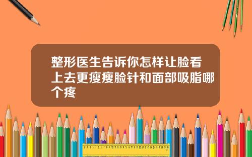 整形医生告诉你怎样让脸看上去更瘦瘦脸针和面部吸脂哪个疼