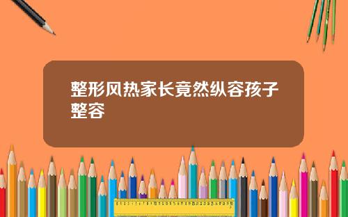 整形风热家长竟然纵容孩子整容