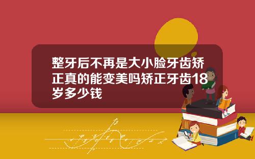 整牙后不再是大小脸牙齿矫正真的能变美吗矫正牙齿18岁多少钱