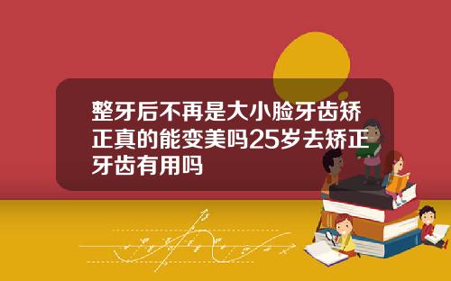 整牙后不再是大小脸牙齿矫正真的能变美吗25岁去矫正牙齿有用吗