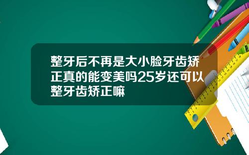 整牙后不再是大小脸牙齿矫正真的能变美吗25岁还可以整牙齿矫正嘛
