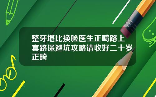整牙堪比换脸医生正畸路上套路深避坑攻略请收好二十岁正畸