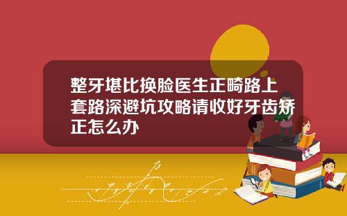 整牙堪比换脸医生正畸路上套路深避坑攻略请收好牙齿矫正怎么办