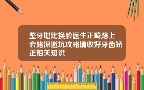 整牙堪比换脸医生正畸路上套路深避坑攻略请收好牙齿矫正相关知识
