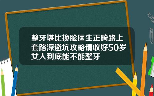 整牙堪比换脸医生正畸路上套路深避坑攻略请收好50岁女人到底能不能整牙