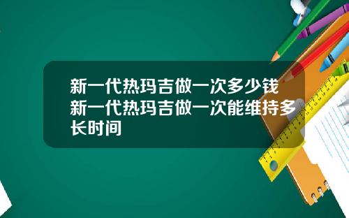 新一代热玛吉做一次多少钱新一代热玛吉做一次能维持多长时间