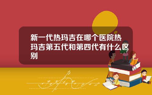 新一代热玛吉在哪个医院热玛吉第五代和第四代有什么区别