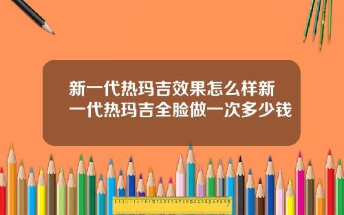 新一代热玛吉效果怎么样新一代热玛吉全脸做一次多少钱