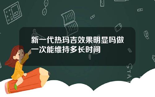 新一代热玛吉效果明显吗做一次能维持多长时间