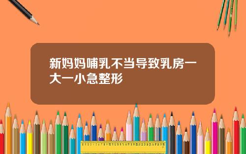 新妈妈哺乳不当导致乳房一大一小急整形