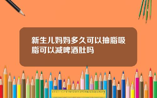 新生儿妈妈多久可以抽脂吸脂可以减啤酒肚吗