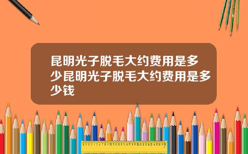 昆明光子脱毛大约费用是多少昆明光子脱毛大约费用是多少钱