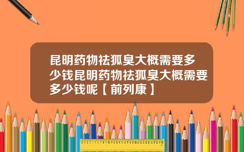 昆明药物祛狐臭大概需要多少钱昆明药物祛狐臭大概需要多少钱呢【前列康】