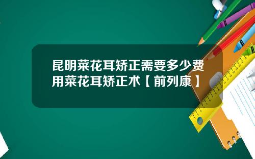 昆明菜花耳矫正需要多少费用菜花耳矫正术【前列康】