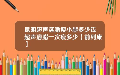 昆明超声溶脂瘦小腿多少钱超声溶脂一次瘦多少【前列康】