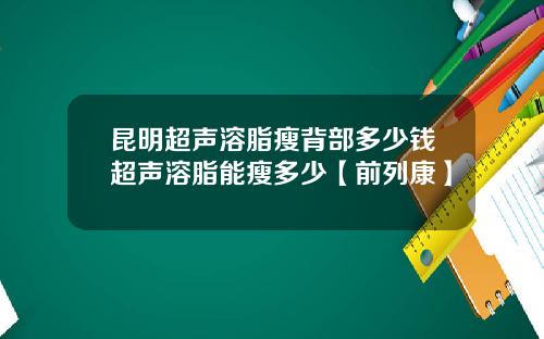 昆明超声溶脂瘦背部多少钱超声溶脂能瘦多少【前列康】