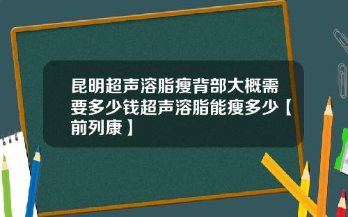 昆明超声溶脂瘦背部大概需要多少钱超声溶脂能瘦多少【前列康】