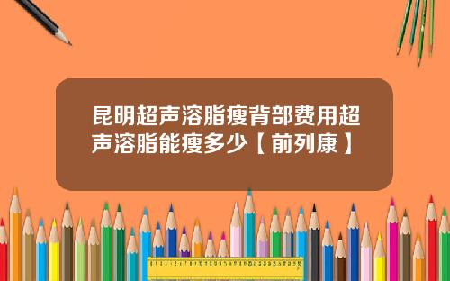 昆明超声溶脂瘦背部费用超声溶脂能瘦多少【前列康】
