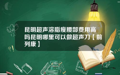 昆明超声溶脂瘦腰部费用高吗昆明哪里可以做超声刀【前列康】