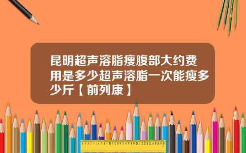 昆明超声溶脂瘦腹部大约费用是多少超声溶脂一次能瘦多少斤【前列康】