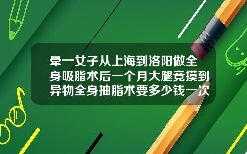 晕一女子从上海到洛阳做全身吸脂术后一个月大腿竟摸到异物全身抽脂术要多少钱一次