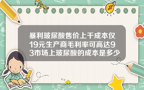 暴利玻尿酸售价上千成本仅19元生产商毛利率可高达93市场上玻尿酸的成本是多少钱一瓶