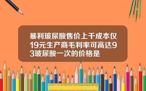 暴利玻尿酸售价上千成本仅19元生产商毛利率可高达93玻尿酸一次的价格是