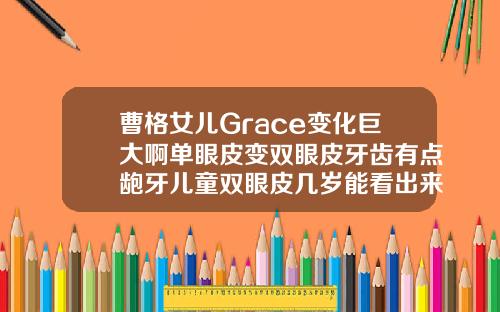 曹格女儿Grace变化巨大啊单眼皮变双眼皮牙齿有点龅牙儿童双眼皮几岁能看出来图片