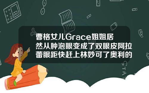 曹格女儿Grace姐姐居然从肿泡眼变成了双眼皮阿拉蕾眼距快赶上林妙可了奥利的脸型会像妈妈那么方吗切开双眼皮眼角鼓个肉包怎么办