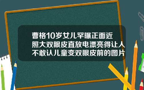 曹格10岁女儿罕曝正面近照大双眼皮直放电漂亮得让人不敢认儿童变双眼皮前的图片