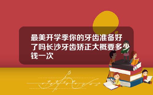 最美开学季你的牙齿准备好了吗长沙牙齿矫正大概要多少钱一次
